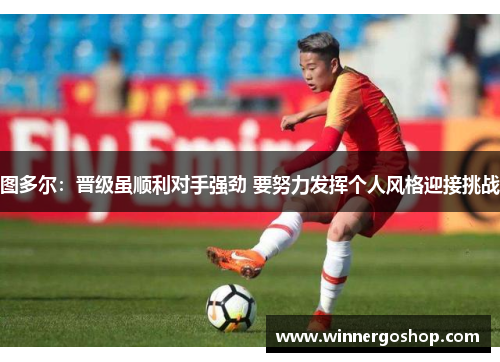 图多尔:晋级虽顺利对手强劲 要努力发挥个人风格迎接挑战 图多尔:晋级虽顺利对手强劲 要努力发挥个人风格迎接挑战